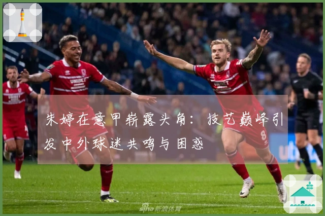 朱婷在意甲崭露头角:技艺巅峰引发中外球迷共鸣与困惑