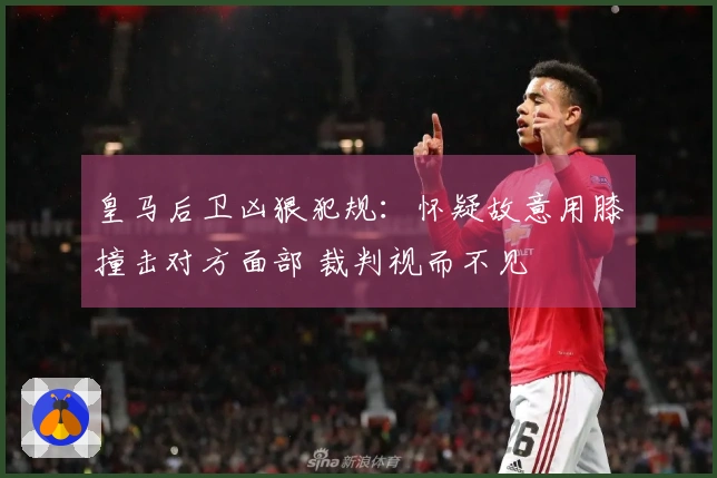 皇马后卫凶狠犯规：怀疑故意用膝撞击对方面部 裁判视而不见