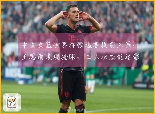 中国女篮世界杯预选赛提前入围，王思雨表现抢眼，三人状态低迷影响球队