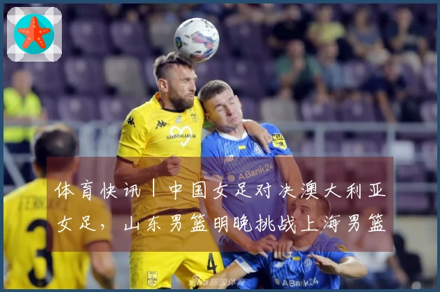 体育快讯｜中国女足对决澳大利亚女足，山东男篮明晚挑战上海男篮