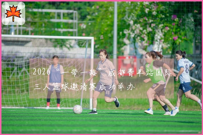 2026“一带一路”成都青羊站国际三人篮球邀请赛成功举办