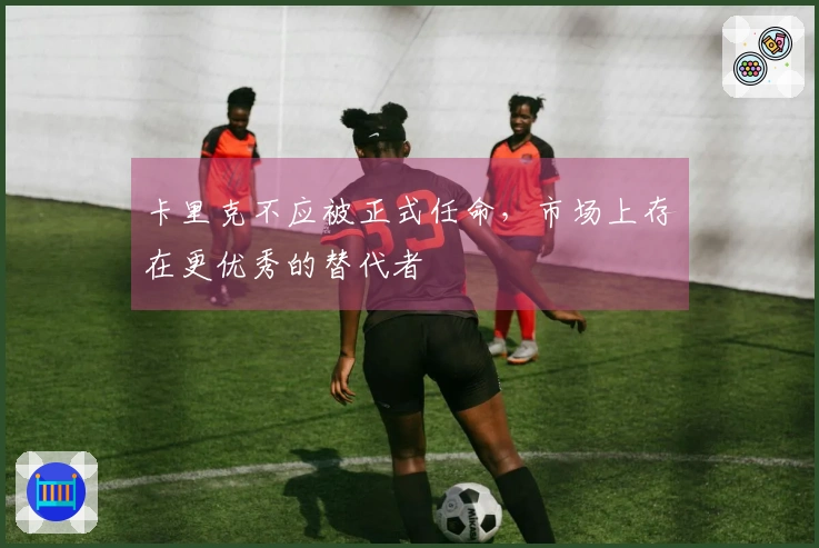 卡里克不应被正式任命，市场上存在更优秀的替代者