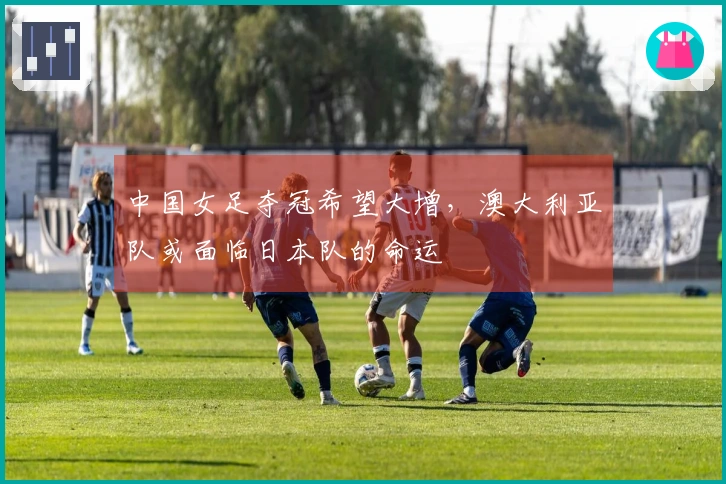 中国女足夺冠希望大增，澳大利亚队或面临日本队的命运