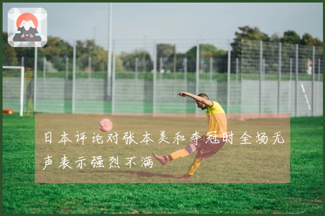 日本评论对张本美和夺冠时全场无声表示强烈不满