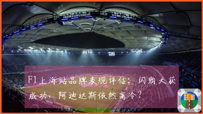 F1上海站品牌表现评估：闪购大获成功，阿迪达斯依然高冷？