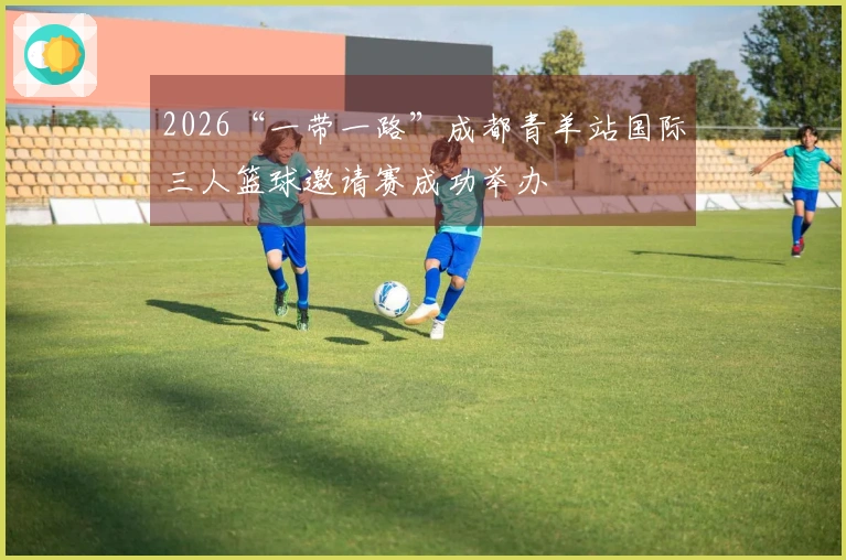 2026“一带一路”成都青羊站国际三人篮球邀请赛成功举办