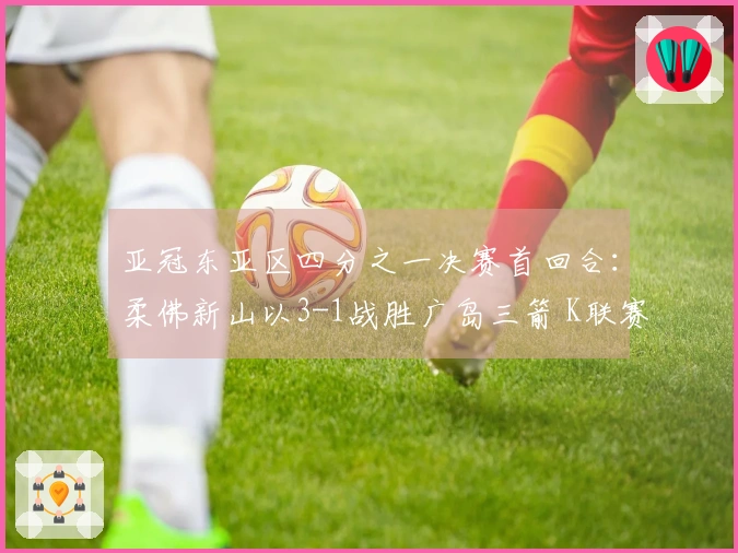 亚冠东亚区四分之一决赛首回合：柔佛新山以3-1战胜广岛三箭 K联赛遭遇不败