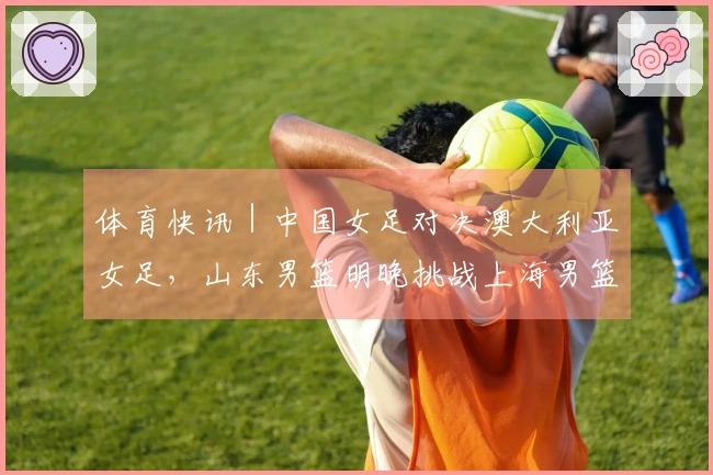 体育快讯｜中国女足对决澳大利亚女足，山东男篮明晚挑战上海男篮