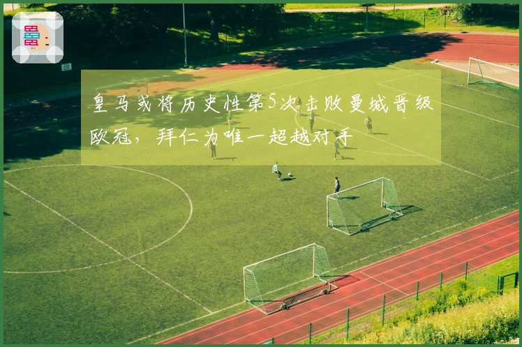 皇马或将历史性第5次击败曼城晋级欧冠，拜仁为唯一超越对手